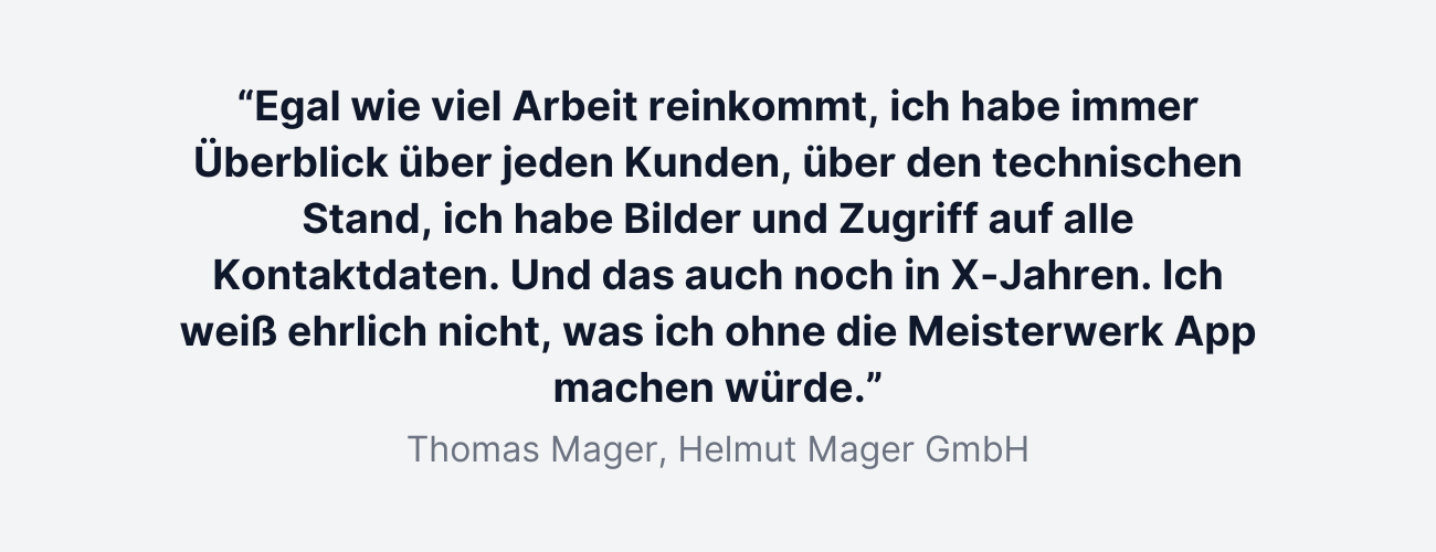 “Egal wie viel Arbeit reinkommt, ich habe immer Überblick über jeden Kunden, über den technischen Stand, ich habe Bilder und Zugriff auf alle Kontaktdaten. Und das auch noch in X-Jahren. Ich weiß ehrlich nicht, was ich ohne die Meisterwerk App machen würde.”