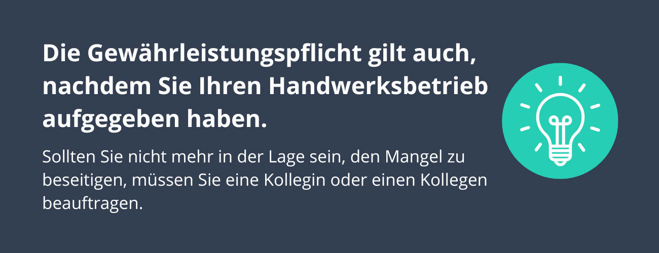 Gut zu wissen: Die Gewährleistungspflicht gilt auch, nachdem Sie Ihren Handwerksbetrieb aufgegeben haben. Sollten Sie nicht mehr in der Lage sein, den Mangel zu beseitigen – zum Beispiel weil Sie die Werkzeuge nicht mehr besitzen – müssen Sie eine Kollegin oder einen Kollegen beauftragen.
