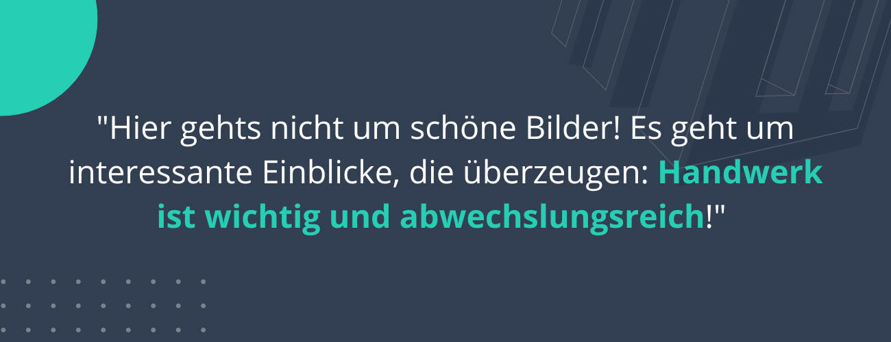 "Hier gehts nicht um schöne Bilder! Es geht um interessante Einblicke, die überzeugen: Handwerk ist wichtig und abwechslungsreich!"